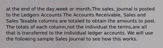 at the end of the day,week or month,The sales, Journal is posted to the Ledgers Accounts The Accounts Receivable, Sales and Sales Taxable columns are totaled to obtain the amounts to post. The totals of each column,not the individual the terms,are all that is transferred to the individual ledger accounts. We will use the following sample Sales Journal to see how this works. ​