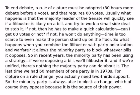 To end debate, a rule of cloture must be adopted (30 hours more debate before a vote), and that requires 60 votes. Usually what happens is that the majority leader of the Senate will quickly see if a filibuster is likely on a bill, and try to work a small side deal to stop it. If not, then he has to make a quick calculation—can I get 60 votes or not? If not, he won't do anything—time is too scarce to even make the person stand up on the floor. So what happens when you combine the filibuster with party polarization and warfare? It allows the minority party to block whatever bills it opposes. So in recent years, the minority party has been using a strategy—if we're opposing a bill, we'll filibuster it, and if we're unified, there's nothing the majority party can do about it. The last time we had 60 members of one party is in 1970s. For cloture on a rule change, you actually need two-thirds support. So the minority party is always able to block a change, which of course they oppose because it is the source of their power.