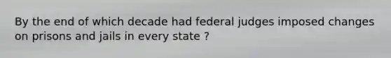 By the end of which decade had federal judges imposed changes on prisons and jails in every state ?