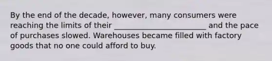 By the end of the decade, however, many consumers were reaching the limits of their ________________________ and the pace of purchases slowed. Warehouses became filled with factory goods that no one could afford to buy.