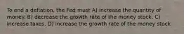 To end a deflation, the Fed must A) increase the quantity of money. B) decrease the growth rate of the money stock. C) increase taxes. D) increase the growth rate of the money stock.