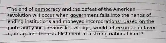 "The end of democracy and the defeat of the American Revolution will occur when government falls into the hands of lending institutions and moneyed incorporations" Based on the quote and your previous knowledge, would Jefferson be in favor of, or against the establishment of a strong national bank?