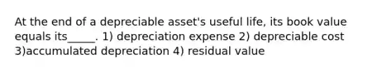 At the end of a depreciable asset's useful life, its book value equals its_____. 1) depreciation expense 2) depreciable cost 3)accumulated depreciation 4) residual value