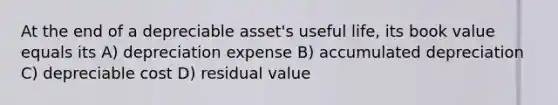 At the end of a depreciable asset's useful life, its book value equals its A) depreciation expense B) accumulated depreciation C) depreciable cost D) residual value