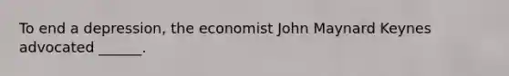 To end a depression, the economist John Maynard Keynes advocated ______.