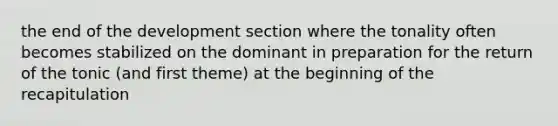 the end of the development section where the tonality often becomes stabilized on the dominant in preparation for the return of the tonic (and first theme) at the beginning of the recapitulation