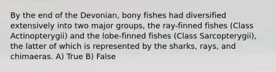 By the end of the Devonian, bony fishes had diversified extensively into two major groups, the ray-finned fishes (Class Actinopterygii) and the lobe-finned fishes (Class Sarcopterygii), the latter of which is represented by the sharks, rays, and chimaeras. A) True B) False