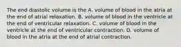 The end diastolic volume is the A. volume of blood in the atria at the end of atrial relaxation. B. volume of blood in the ventricle at the end of ventricular relaxation. C. volume of blood in the ventricle at the end of ventricular contraction. D. volume of blood in the atria at the end of atrial contraction.