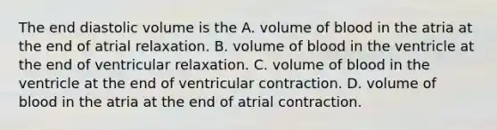 The end diastolic volume is the A. volume of blood in the atria at the end of atrial relaxation. B. volume of blood in the ventricle at the end of ventricular relaxation. C. volume of blood in the ventricle at the end of ventricular contraction. D. volume of blood in the atria at the end of atrial contraction.