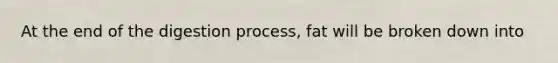 At the end of the digestion process, fat will be broken down into