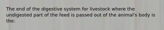 The end of the digestive system for livestock where the undigested part of the feed is passed out of the animal's body is the: