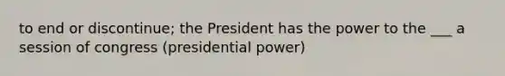 to end or discontinue; the President has the power to the ___ a session of congress (presidential power)