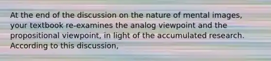 At the end of the discussion on the nature of mental images, your textbook re-examines the analog viewpoint and the propositional viewpoint, in light of the accumulated research. According to this discussion,