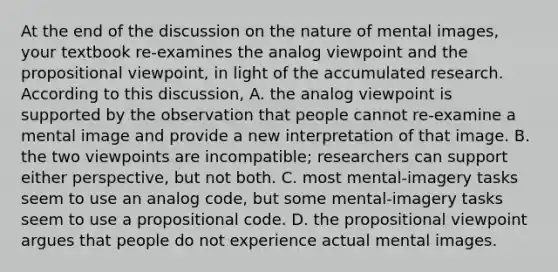 At the end of the discussion on the nature of mental images, your textbook re-examines the analog viewpoint and the propositional viewpoint, in light of the accumulated research. According to this discussion, A. the analog viewpoint is supported by the observation that people cannot re-examine a mental image and provide a new interpretation of that image. B. the two viewpoints are incompatible; researchers can support either perspective, but not both. C. most mental-imagery tasks seem to use an analog code, but some mental-imagery tasks seem to use a propositional code. D. the propositional viewpoint argues that people do not experience actual mental images.