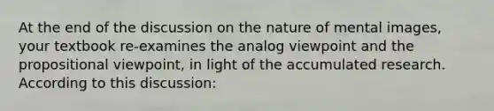 At the end of the discussion on the nature of mental images, your textbook re-examines the analog viewpoint and the propositional viewpoint, in light of the accumulated research. According to this discussion: