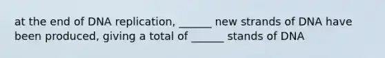 at the end of DNA replication, ______ new strands of DNA have been produced, giving a total of ______ stands of DNA