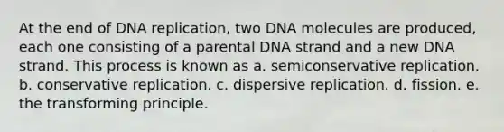 At the end of <a href='https://www.questionai.com/knowledge/kofV2VQU2J-dna-replication' class='anchor-knowledge'>dna replication</a>, two DNA molecules are produced, each one consisting of a parental DNA strand and a new DNA strand. This process is known as a. semiconservative replication. b. conservative replication. c. dispersive replication. d. fission. e. the transforming principle.