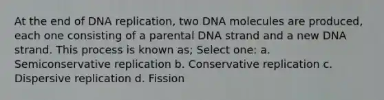 At the end of DNA replication, two DNA molecules are produced, each one consisting of a parental DNA strand and a new DNA strand. This process is known as; Select one: a. Semiconservative replication b. Conservative replication c. Dispersive replication d. Fission