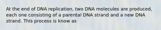 At the end of DNA replication, two DNA molecules are produced, each one consisting of a parental DNA strand and a new DNA strand. This process is know as