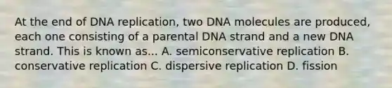 At the end of <a href='https://www.questionai.com/knowledge/kofV2VQU2J-dna-replication' class='anchor-knowledge'>dna replication</a>, two DNA molecules are produced, each one consisting of a parental DNA strand and a new DNA strand. This is known as... A. semiconservative replication B. conservative replication C. dispersive replication D. fission