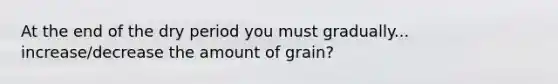 At the end of the dry period you must gradually... increase/decrease the amount of grain?