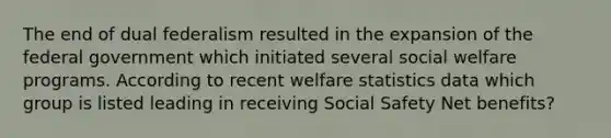 The end of dual federalism resulted in the expansion of the federal government which initiated several social welfare programs. According to recent welfare statistics data which group is listed leading in receiving Social Safety Net benefits?