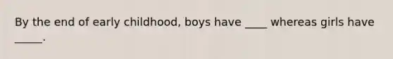 By the end of early childhood, boys have ____ whereas girls have _____.