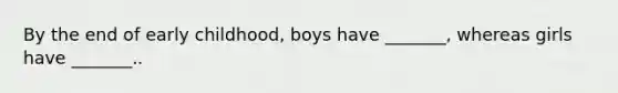 By the end of early childhood, boys have _______, whereas girls have _______..