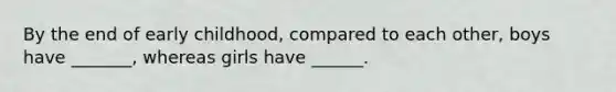 By the end of early childhood, compared to each other, boys have _______, whereas girls have ______.