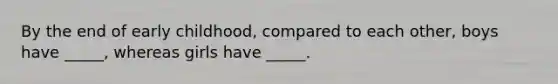 By the end of early childhood, compared to each other, boys have _____, whereas girls have _____.