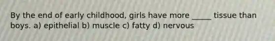 By the end of early childhood, girls have more _____ tissue than boys. a) epithelial b) muscle c) fatty d) nervous