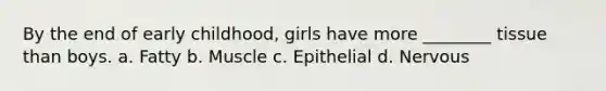 By the end of early childhood, girls have more ________ tissue than boys. a. Fatty b. Muscle c. Epithelial d. Nervous