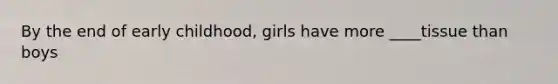 By the end of early childhood, girls have more ____tissue than boys