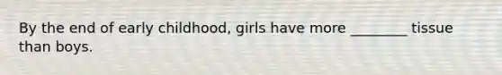 By the end of early childhood, girls have more ________ tissue than boys.
