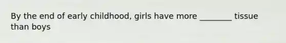 By the end of early childhood, girls have more ________ tissue than boys