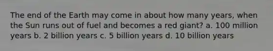 The end of the Earth may come in about how many years, when the Sun runs out of fuel and becomes a red giant? a. 100 million years b. 2 billion years c. 5 billion years d. 10 billion years