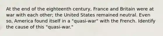 At the end of the eighteenth century, France and Britain were at war with each other; the United States remained neutral. Even so, America found itself in a "quasi-war" with the French. Identify the cause of this "quasi-war."