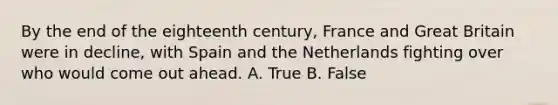 By the end of the eighteenth century, France and Great Britain were in decline, with Spain and the Netherlands fighting over who would come out ahead. A. True B. False