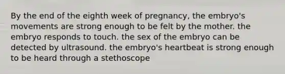 By the end of the eighth week of pregnancy, the embryo's movements are strong enough to be felt by the mother. the embryo responds to touch. the sex of the embryo can be detected by ultrasound. the embryo's heartbeat is strong enough to be heard through a stethoscope