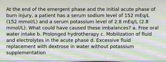 At the end of the emergent phase and the initial acute phase of burn injury, a patient has a serum sodium level of 152 mEq/L (152 mmol/L) and a serum potassium level of 2.8 mEq/L (2.8 mmol/L). What could have caused these imbalances? a. Free oral water intake b. Prolonged hydrotherapy c. Mobilization of fluid and electrolytes in the acute phase d. Excessive fluid replacement with dextrose in water without potassium supplementation