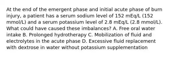 At the end of the emergent phase and initial acute phase of burn injury, a patient has a serum sodium level of 152 mEq/L (152 mmol/L) and a serum potassium level of 2.8 mEq/L (2.8 mmol/L). What could have caused these imbalances? A. Free oral water intake B. Prolonged hydrotherapy C. Mobilization of fluid and electrolytes in the acute phase D. Excessive fluid replacement with dextrose in water without potassium supplementation