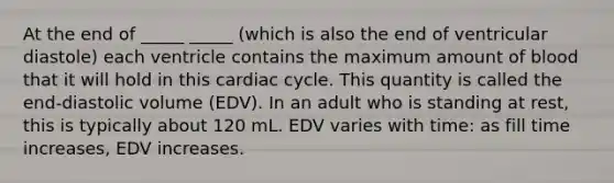 At the end of _____ _____ (which is also the end of ventricular diastole) each ventricle contains the maximum amount of blood that it will hold in this cardiac cycle. This quantity is called the end-diastolic volume (EDV). In an adult who is standing at rest, this is typically about 120 mL. EDV varies with time: as fill time increases, EDV increases.