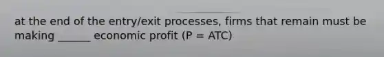 at the end of the entry/exit processes, firms that remain must be making ______ economic profit (P = ATC)