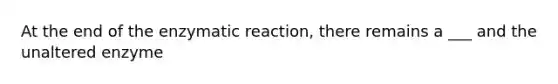 At the end of the enzymatic reaction, there remains a ___ and the unaltered enzyme