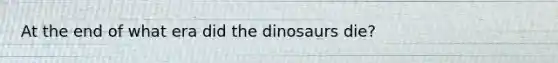 At the end of what era did the dinosaurs die?