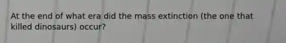 At the end of what era did the mass extinction (the one that killed dinosaurs) occur?