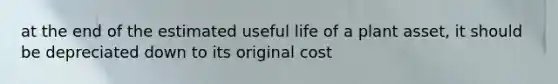 at the end of the estimated useful life of a plant asset, it should be depreciated down to its original cost