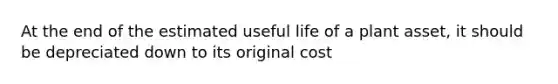 At the end of the estimated useful life of a plant asset, it should be depreciated down to its original cost