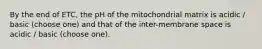 By the end of ETC, the pH of the mitochondrial matrix is acidic / basic (choose one) and that of the inter-membrane space is acidic / basic (choose one).