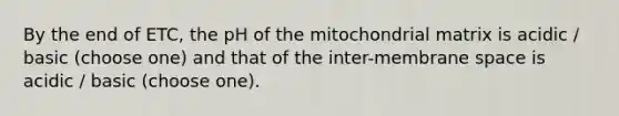 By the end of ETC, the pH of the mitochondrial matrix is acidic / basic (choose one) and that of the inter-membrane space is acidic / basic (choose one).